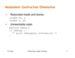 Redundant-Instruction Elimination
• Redundant loads and stores:
(1)MOV R0 a(1)MOV R0, a
(2)MOV a, R0
• Unreachable code:
#define debug 0
if (debug) {
/* i t d b i i f ti *//* print debugging information */
}
P K Singh 7M M M Engg. College, Gorakhpur
 
