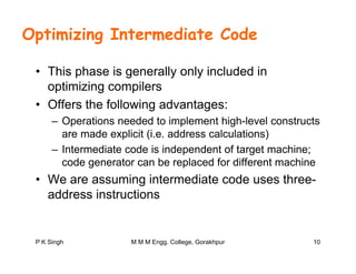 Optimizing Intermediate Code
• This phase is generally only included in
optimizing compilersoptimizing compilers
• Offers the following advantages:
Operations needed to implement high level constructs– Operations needed to implement high-level constructs
are made explicit (i.e. address calculations)
– Intermediate code is independent of target machine;p g ;
code generator can be replaced for different machine
• We are assuming intermediate code uses three-
address instructions
P K Singh 10M M M Engg. College, Gorakhpur
 
