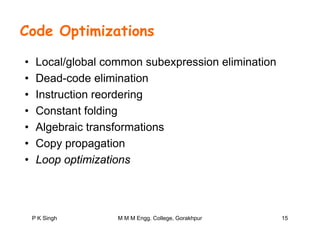 Code Optimizations
• Local/global common subexpression elimination
• Dead code elimination• Dead-code elimination
• Instruction reordering
C t t f ldi• Constant folding
• Algebraic transformations
C i• Copy propagation
• Loop optimizations
15P K Singh M M M Engg. College, Gorakhpur
 