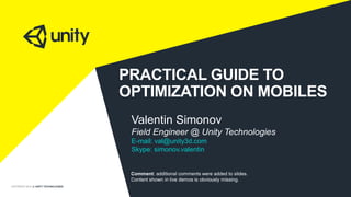 COPYRIGHT 2014 @ UNITY TECHNOLOGIES
PRACTICAL GUIDE TO
OPTIMIZATION ON MOBILES
Valentin Simonov
Field Engineer @ Unity Technologies
E-mail: val@unity3d.com
Skype: simonov.valentin
Comment: additional comments were added to slides.
Content shown in live demos is obviously missing.
 