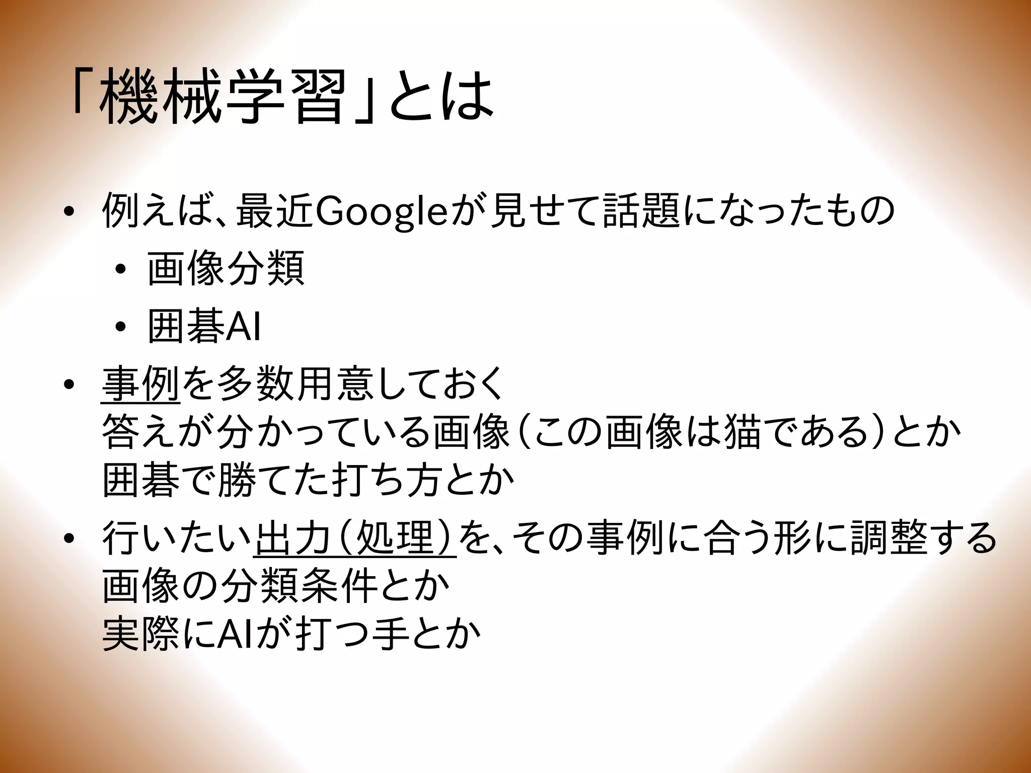 「機械学習」とは
• 例えば、最近Googleが見せて話題になったもの
• 画像分類
• 囲碁AI
• 事例を多数用意しておく
答えが分かっている画像（この画像は猫である）とか
囲碁で勝てた打ち方とか
• 行いたい出力（処理）を、その事例に合う形に調整する
画像の分類条件とか
実際にAIが打つ手とか
 
