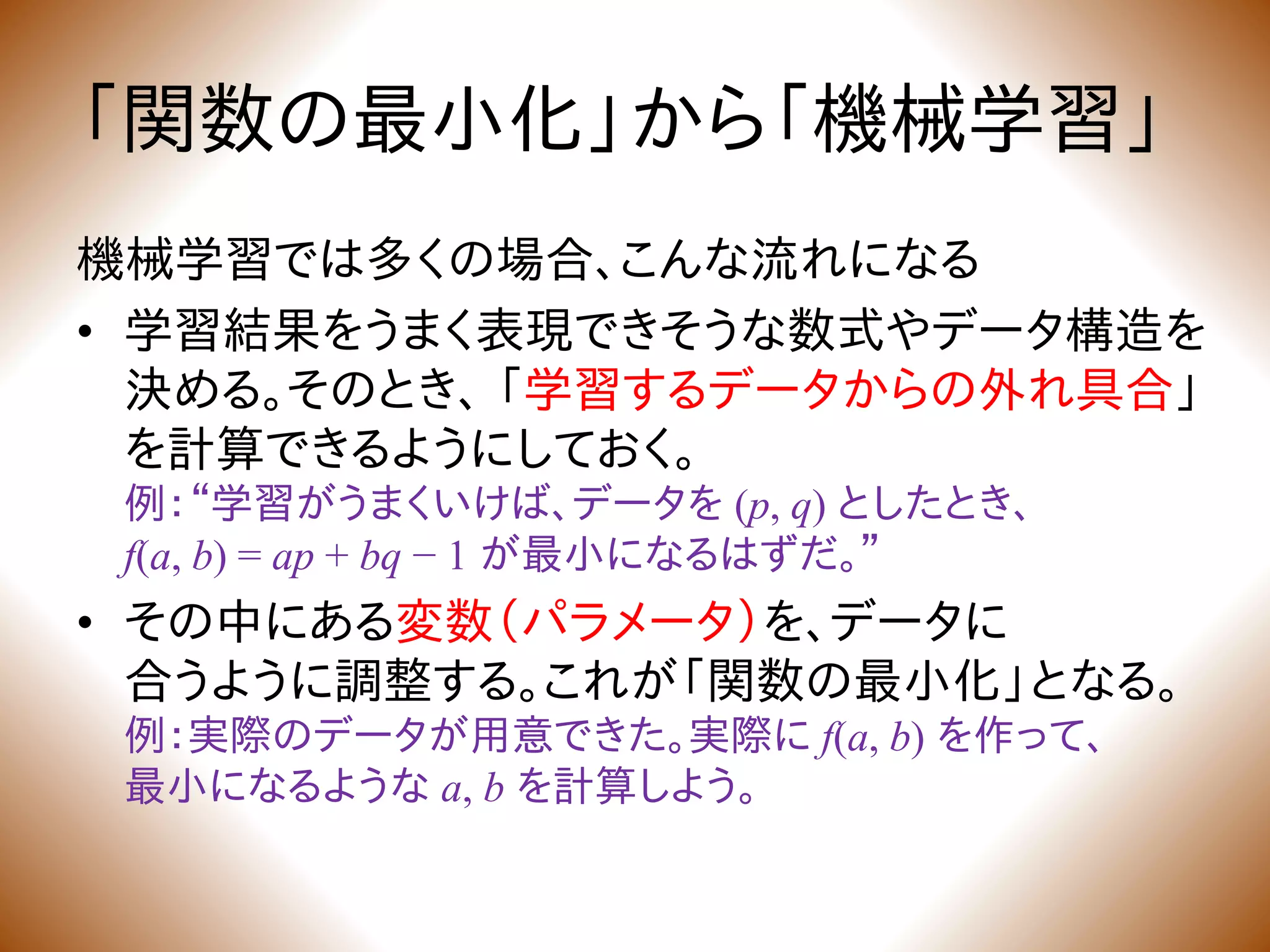 「関数の最小化」から「機械学習」
機械学習では多くの場合、こんな流れになる
• 学習結果をうまく表現できそうな数式やデータ構造を
決める。そのとき、 「学習するデータからの外れ具合」
を計算できるようにしておく。
例：“学習がうまくいけば、データを (p, q) としたとき、
f(a, b) = ap + bq − 1 が最小になるはずだ。”
• その中にある変数（パラメータ）を、データに
合うように調整する。これが「関数の最小化」となる。
例：実際のデータが用意できた。実際に f(a, b) を作って、
最小になるような a, b を計算しよう。
 