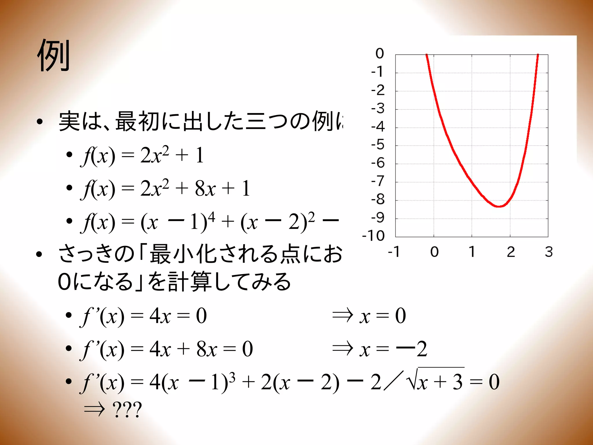 • さっきの「最小化される点においては、微分係数が
0になる」を計算してみる
• f’(x) = 4x = 0 ⇒ x = 0
• f’(x) = 4x + 8x = 0 ⇒ x = ー2
• f’(x) = 4(x － 1)3 + 2(x － 2) － 2／√x + 3 = 0
⇒ ???
例
• 実は、最初に出した三つの例はどれも凸関数
• f(x) = 2x2 + 1
• f(x) = 2x2 + 8x + 1
• f(x) = (x － 1)4 + (x － 2)2 － 4√x + 3
 