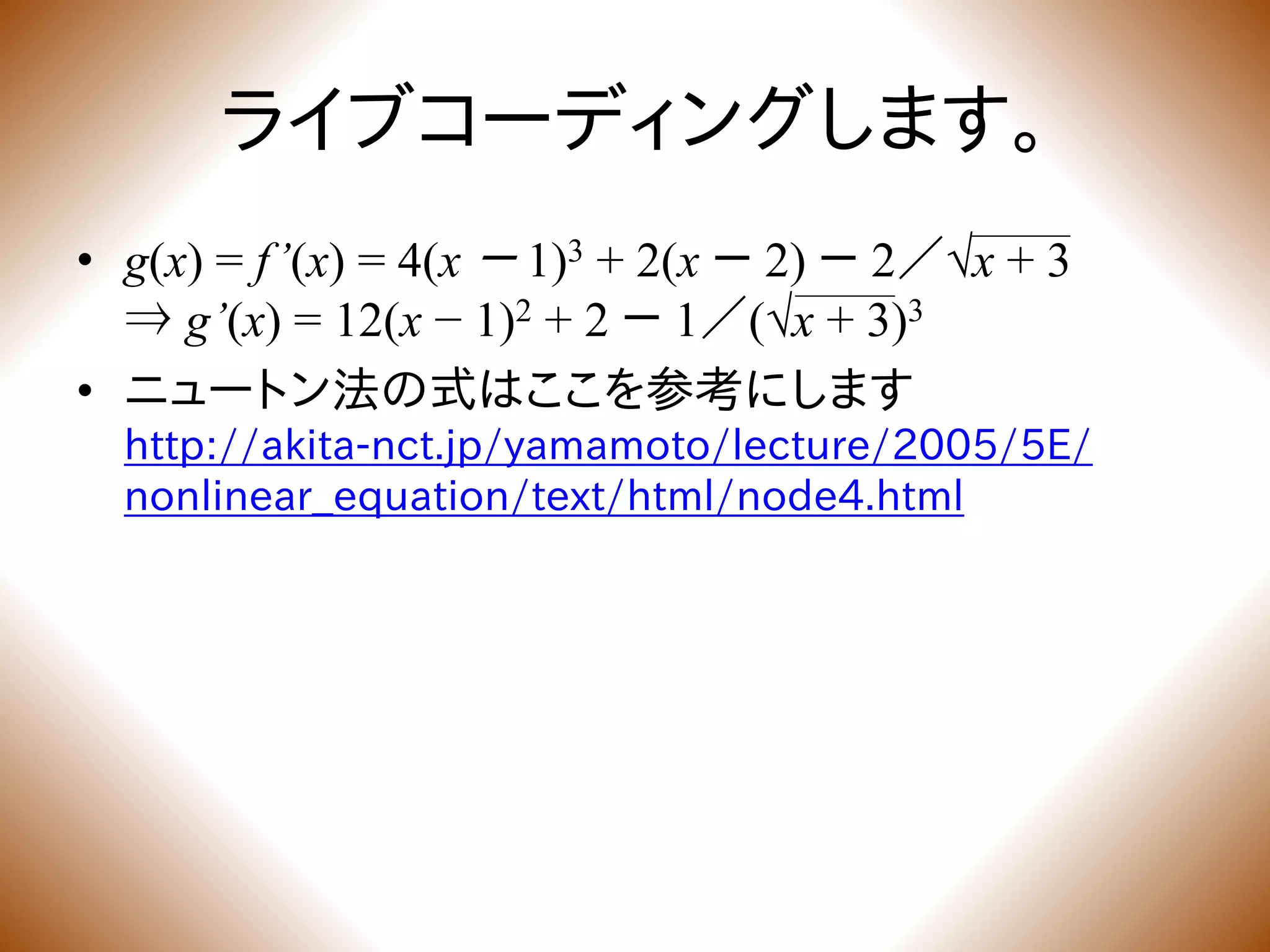 ライブコーディングします。
• g(x) = f’(x) = 4(x － 1)3 + 2(x － 2) － 2／√x + 3
⇒ g’(x) = 12(x − 1)2 + 2 － 1／(√x + 3)3
• ニュートン法の式はここを参考にします
http://akita-nct.jp/yamamoto/lecture/2005/5E/
nonlinear_equation/text/html/node4.html
 
