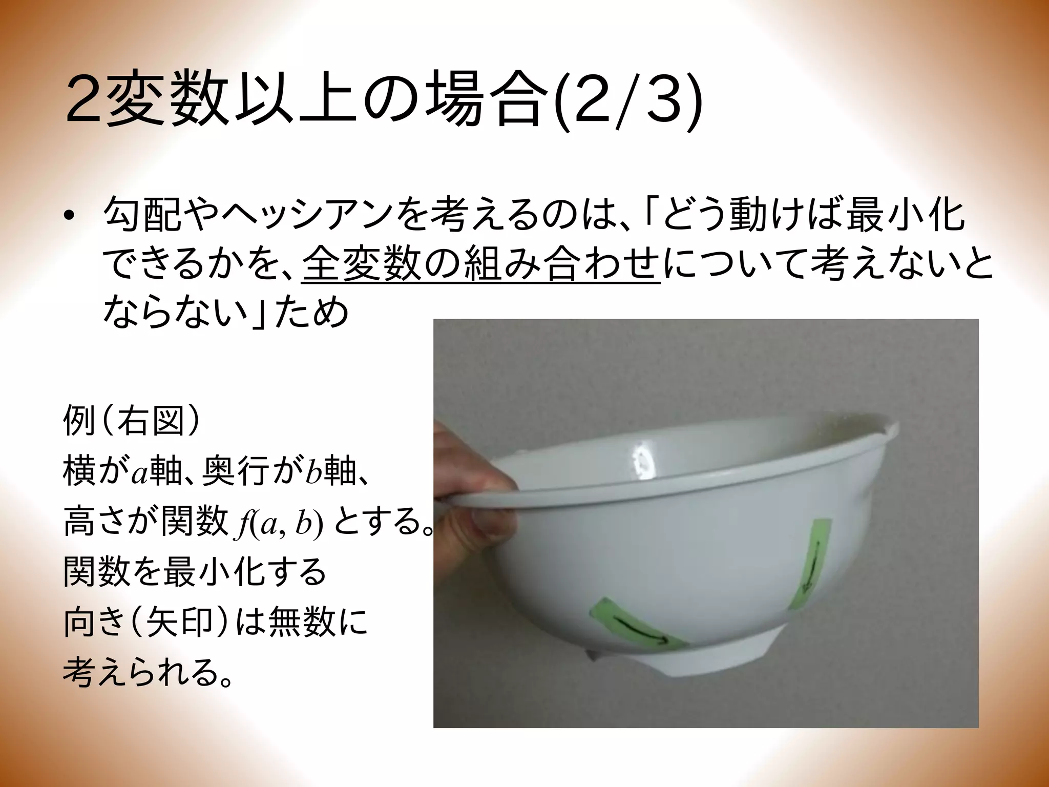2変数以上の場合(2/3)
• 勾配やヘッシアンを考えるのは、「どう動けば最小化
できるかを、全変数の組み合わせについて考えないと
ならない」ため
例（右図）
横がa軸、奥行がb軸、
高さが関数 f(a, b) とする。
関数を最小化する
向き（矢印）は無数に
考えられる。
 