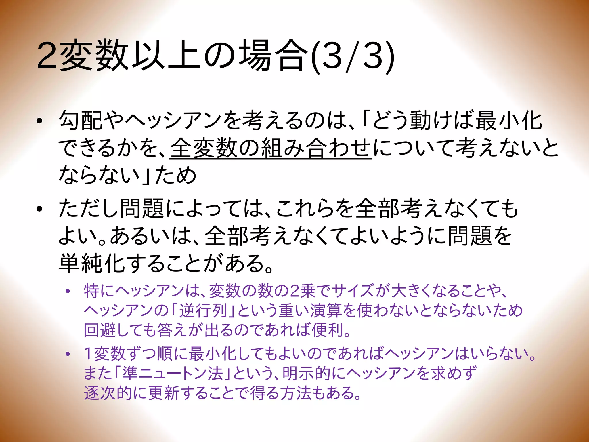 2変数以上の場合(3/3)
• 勾配やヘッシアンを考えるのは、「どう動けば最小化
できるかを、全変数の組み合わせについて考えないと
ならない」ため
• ただし問題によっては、これらを全部考えなくても
よい。あるいは、全部考えなくてよいように問題を
単純化することがある。
• 特にヘッシアンは、変数の数の2乗でサイズが大きくなることや、
ヘッシアンの「逆行列」という重い演算を使わないとならないため
回避しても答えが出るのであれば便利。
• 1変数ずつ順に最小化してもよいのであればヘッシアンはいらない。
また「準ニュートン法」という、明示的にヘッシアンを求めず
逐次的に更新することで得る方法もある。
 