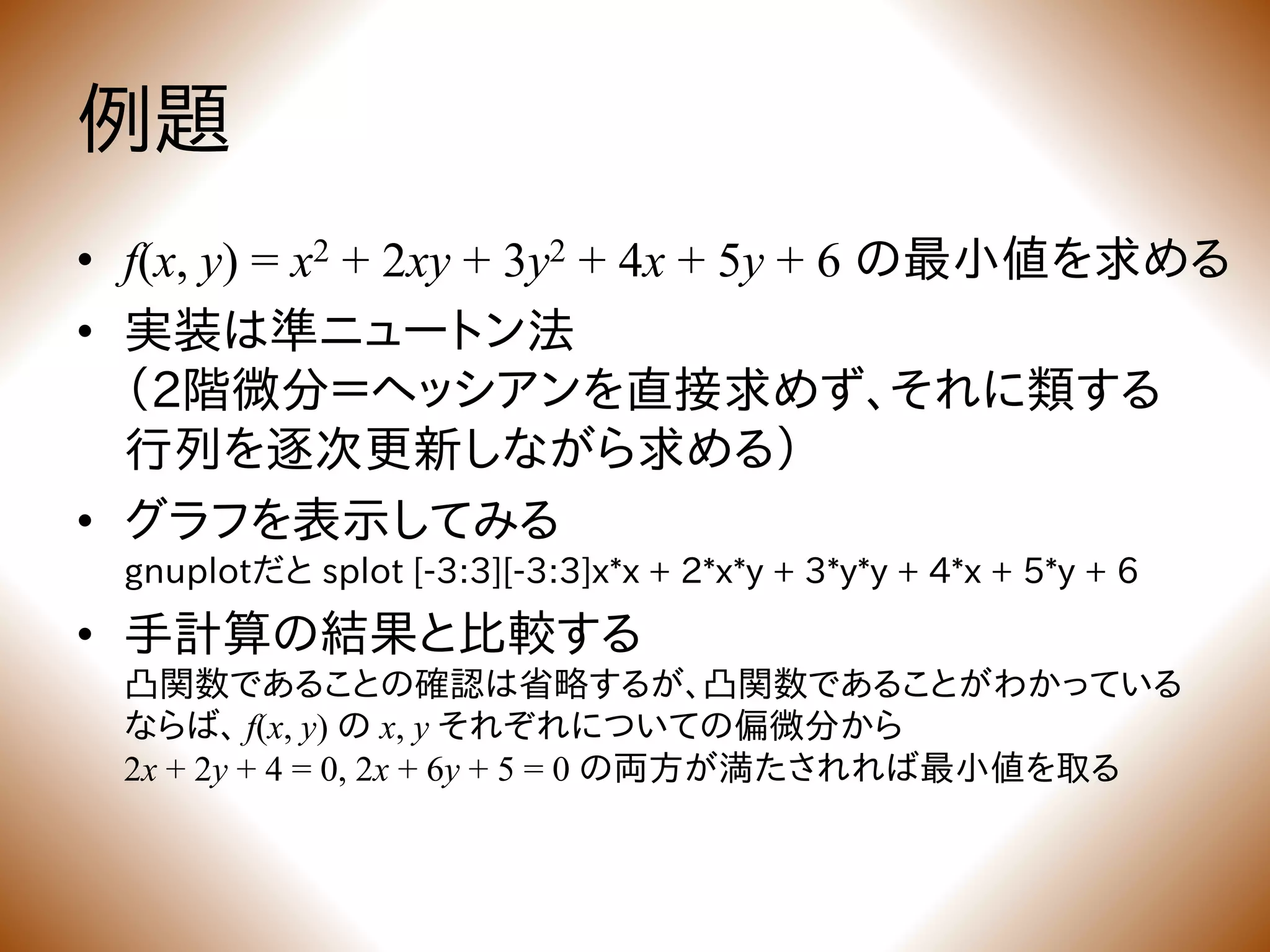 例題
• f(x, y) = x2 + 2xy + 3y2 + 4x + 5y + 6 の最小値を求める
• 実装は準ニュートン法
（2階微分＝ヘッシアンを直接求めず、それに類する
行列を逐次更新しながら求める）
• グラフを表示してみる
gnuplotだと splot [-3:3][-3:3]x*x + 2*x*y + 3*y*y + 4*x + 5*y + 6
• 手計算の結果と比較する
凸関数であることの確認は省略するが、凸関数であることがわかっている
ならば、 f(x, y) の x, y それぞれについての偏微分から
2x + 2y + 4 = 0, 2x + 6y + 5 = 0 の両方が満たされれば最小値を取る
 