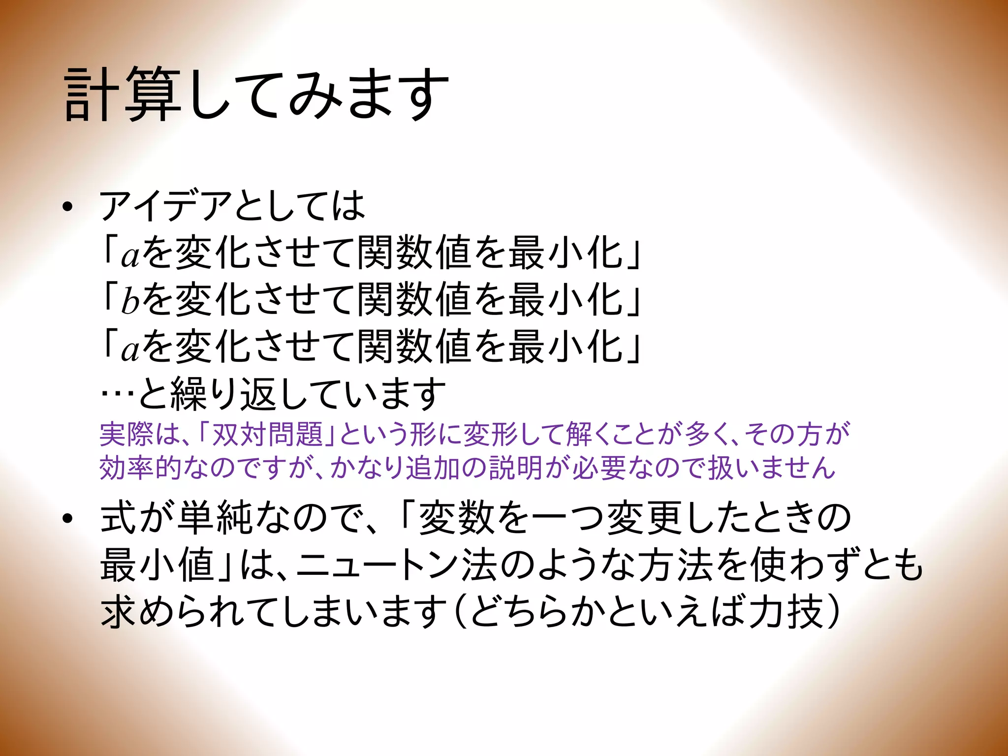 計算してみます
• アイデアとしては
「aを変化させて関数値を最小化」
「bを変化させて関数値を最小化」
「aを変化させて関数値を最小化」
…と繰り返しています
実際は、「双対問題」という形に変形して解くことが多く、その方が
効率的なのですが、かなり追加の説明が必要なので扱いません
• 式が単純なので、 「変数を一つ変更したときの
最小値」は、ニュートン法のような方法を使わずとも
求められてしまいます（どちらかといえば力技）
 