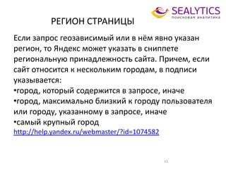 РЕГИОН СТРАНИЦЫ
11
Если запрос геозависимый или в нём явно указан
регион, то Яндекс может указать в сниппете
региональную принадлежность сайта. Причем, если
сайт относится к нескольким городам, в подписи
указывается:
•город, который содержится в запросе, иначе
•город, максимально близкий к городу пользователя
или городу, указанному в запросе, иначе
•самый крупный город
http://help.yandex.ru/webmaster/?id=1074582
 