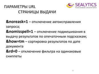 ПАРАМЕТРЫ URL
СТРАНИЦЫ ВЫДАЧИ
&noreask=1 – отключение автоисправления
запроса;
&nomisspell=1 – отключение подмешивания в
выдачу результатов по опечаточным подсказкам;
&how=tm – сортировка результатов по дате
документа
&rd=0 – отключение фильтра на одинаковые
сниппеты
15
 