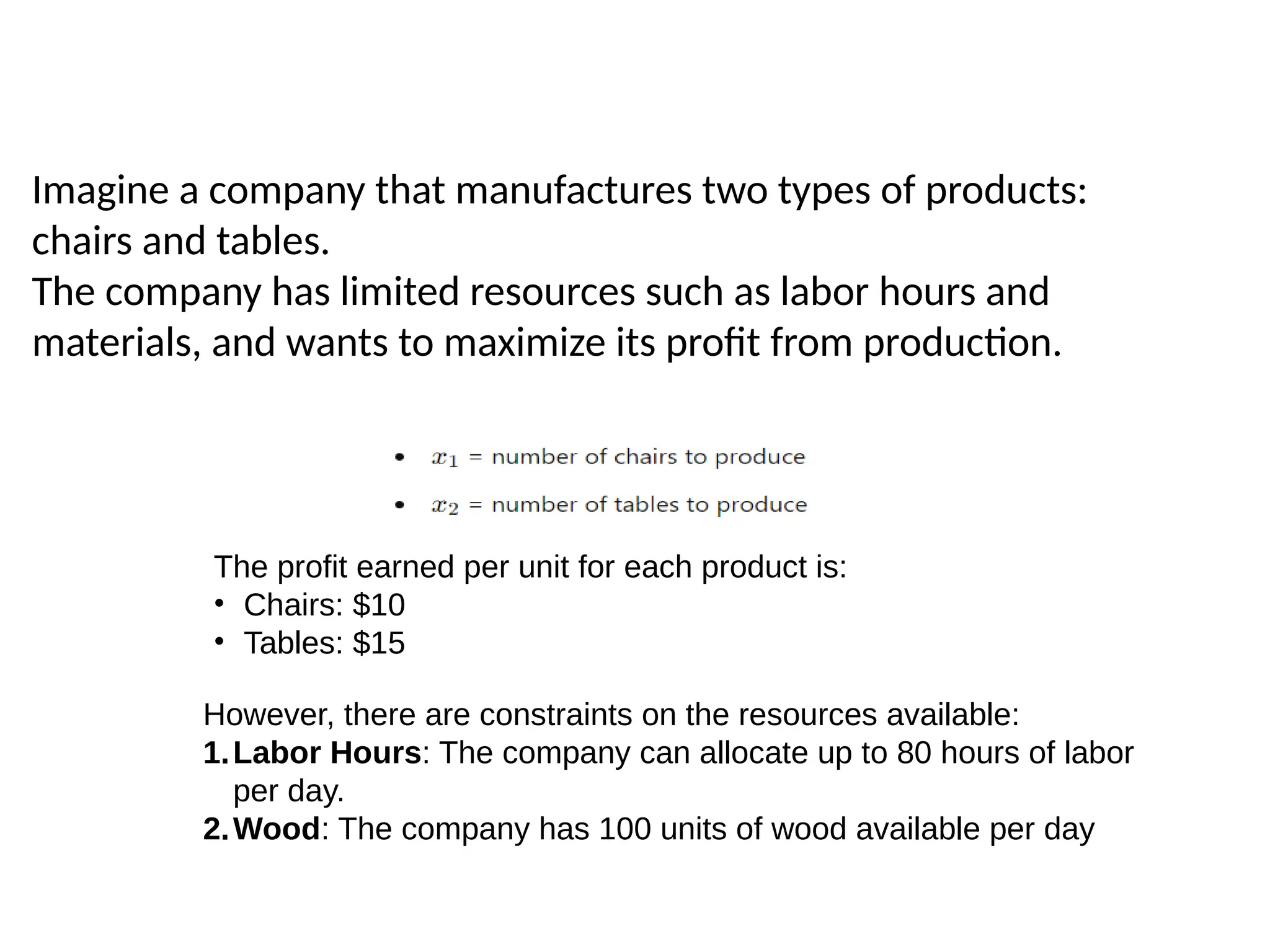 Imagine a company that manufactures two types of products:
chairs and tables.
The company has limited resources such as labor hours and
materials, and wants to maximize its profit from production.
The profit earned per unit for each product is:
• Chairs: $10
• Tables: $15
However, there are constraints on the resources available:
1.Labor Hours: The company can allocate up to 80 hours of labor
per day.
2.Wood: The company has 100 units of wood available per day
 