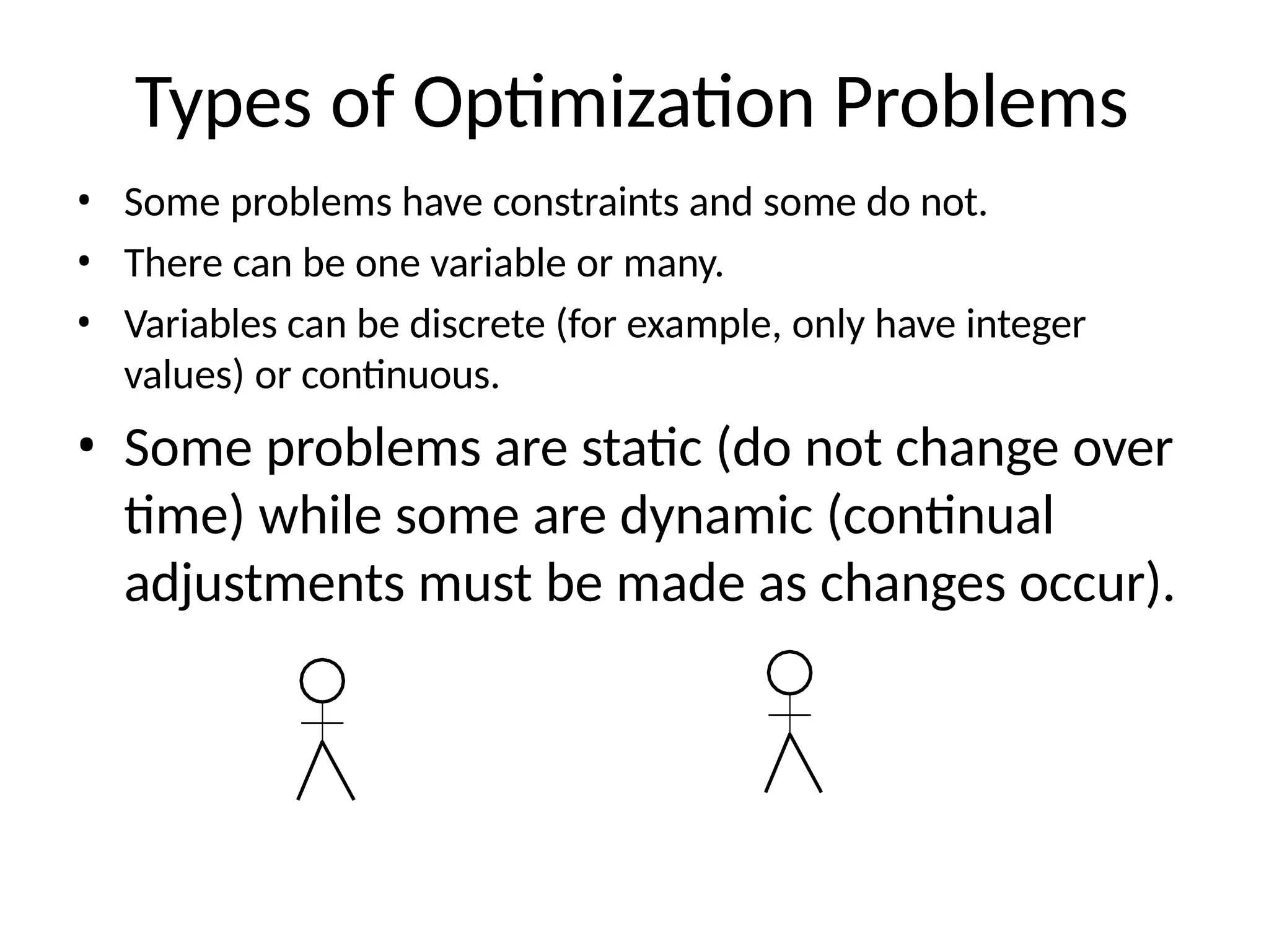 Types of Optimization Problems
• Some problems have constraints and some do not.
• There can be one variable or many.
• Variables can be discrete (for example, only have integer
values) or continuous.
• Some problems are static (do not change over
time) while some are dynamic (continual
adjustments must be made as changes occur).
 