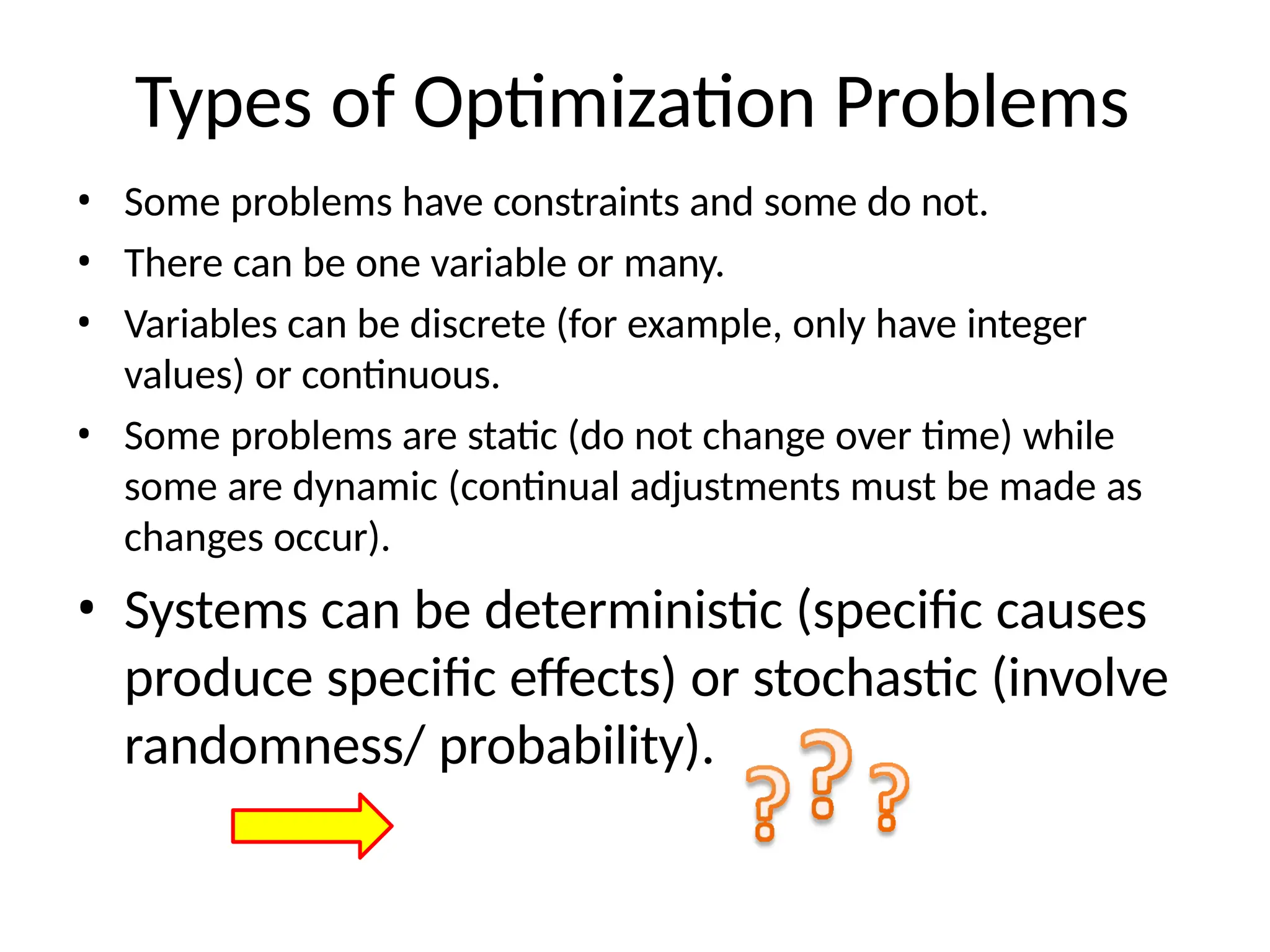 Types of Optimization Problems
• Some problems have constraints and some do not.
• There can be one variable or many.
• Variables can be discrete (for example, only have integer
values) or continuous.
• Some problems are static (do not change over time) while
some are dynamic (continual adjustments must be made as
changes occur).
• Systems can be deterministic (specific causes
produce specific effects) or stochastic (involve
randomness/ probability).
 