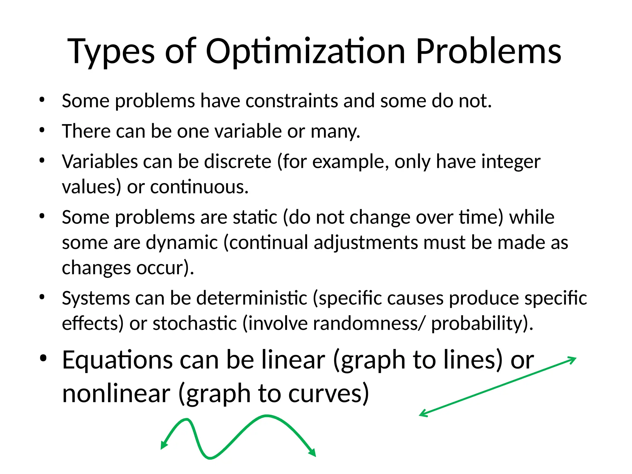 Types of Optimization Problems
• Some problems have constraints and some do not.
• There can be one variable or many.
• Variables can be discrete (for example, only have integer
values) or continuous.
• Some problems are static (do not change over time) while
some are dynamic (continual adjustments must be made as
changes occur).
• Systems can be deterministic (specific causes produce specific
effects) or stochastic (involve randomness/ probability).
• Equations can be linear (graph to lines) or
nonlinear (graph to curves)
 