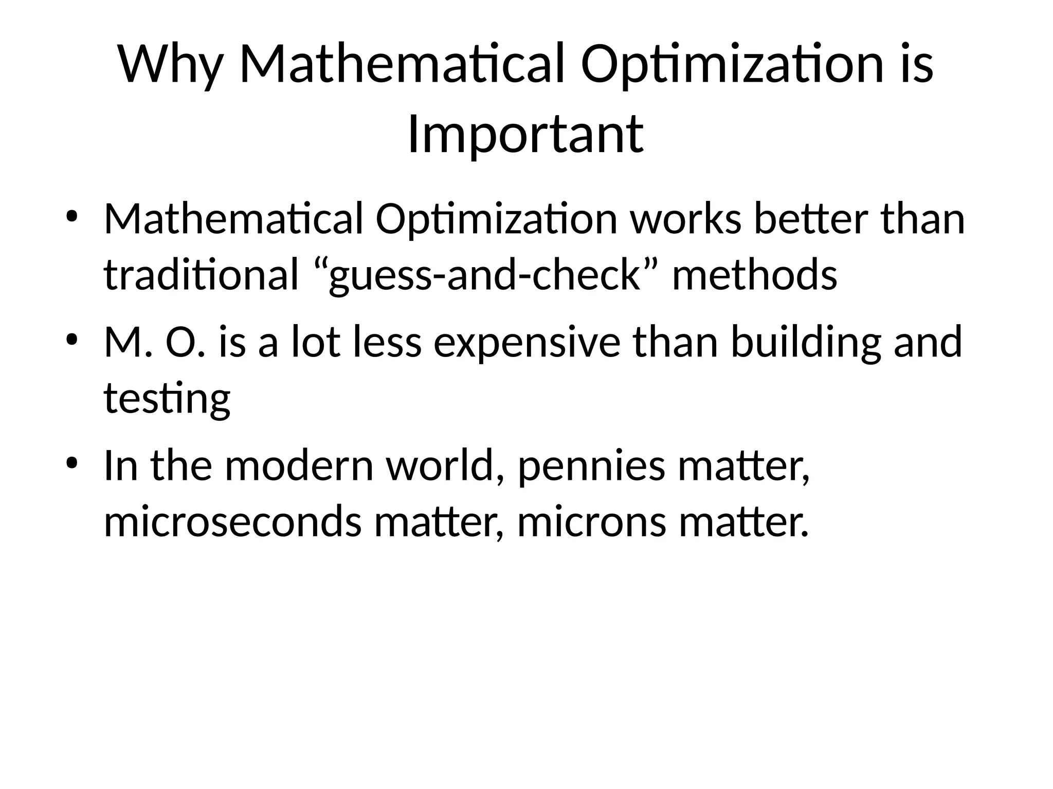Why Mathematical Optimization is
Important
• Mathematical Optimization works better than
traditional “guess-and-check” methods
• M. O. is a lot less expensive than building and
testing
• In the modern world, pennies matter,
microseconds matter, microns matter.
 