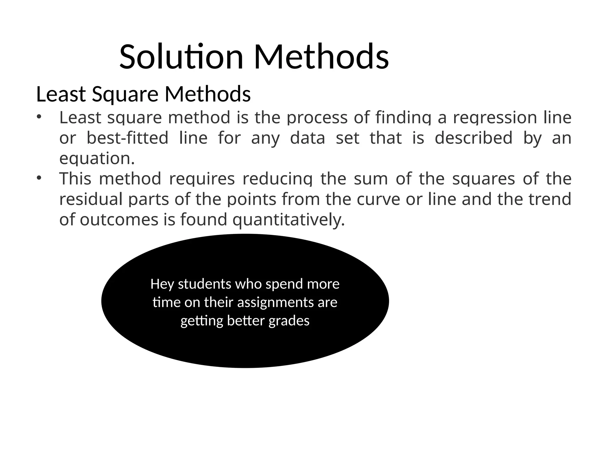 Solution Methods
Least Square Methods
• Least square method is the process of finding a regression line
or best-fitted line for any data set that is described by an
equation.
• This method requires reducing the sum of the squares of the
residual parts of the points from the curve or line and the trend
of outcomes is found quantitatively.
Hey students who spend more
time on their assignments are
getting better grades
 