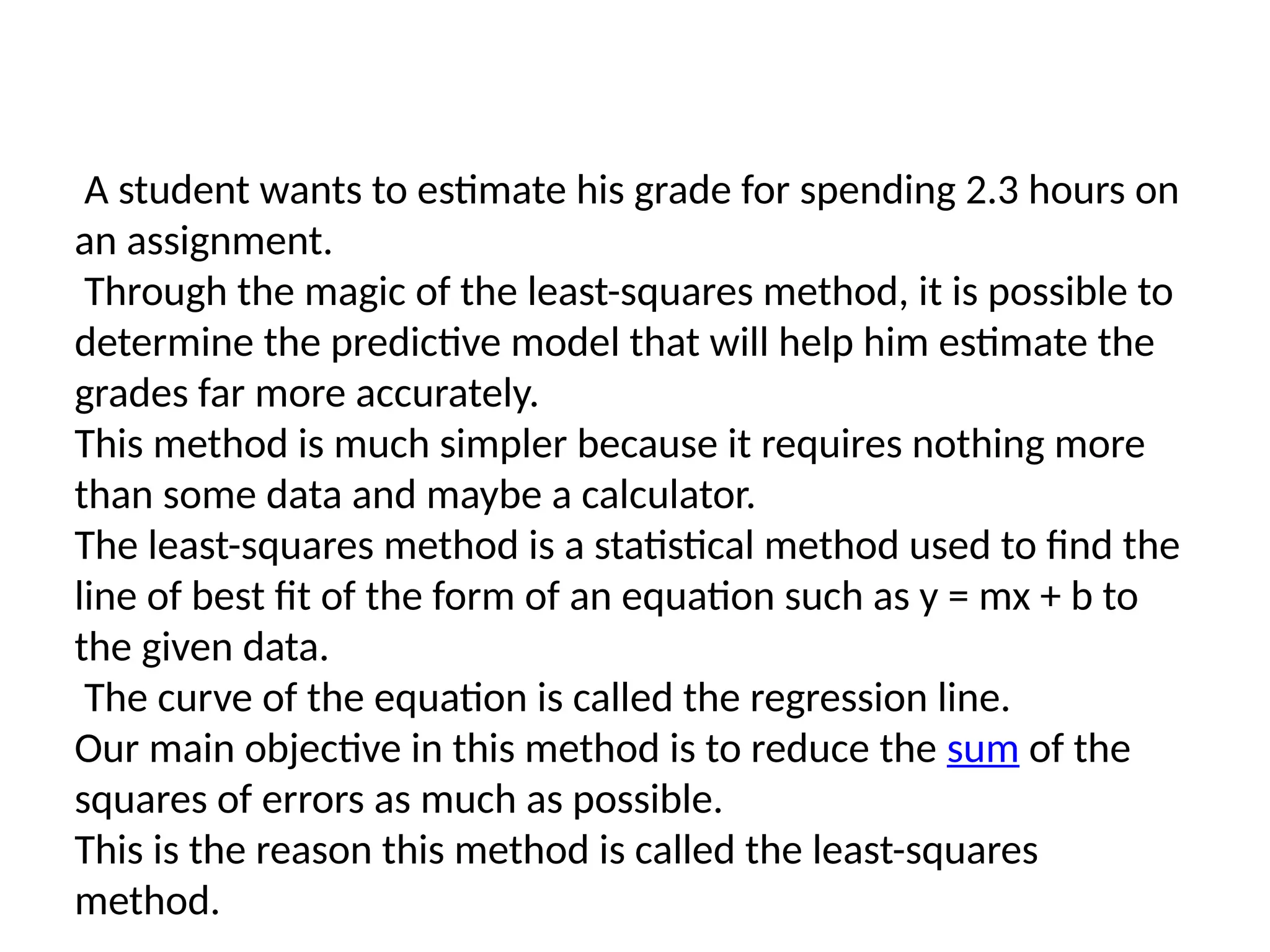 A student wants to estimate his grade for spending 2.3 hours on
an assignment.
Through the magic of the least-squares method, it is possible to
determine the predictive model that will help him estimate the
grades far more accurately.
This method is much simpler because it requires nothing more
than some data and maybe a calculator.
The least-squares method is a statistical method used to find the
line of best fit of the form of an equation such as y = mx + b to
the given data.
The curve of the equation is called the regression line.
Our main objective in this method is to reduce the sum of the
squares of errors as much as possible.
This is the reason this method is called the least-squares
method.
 