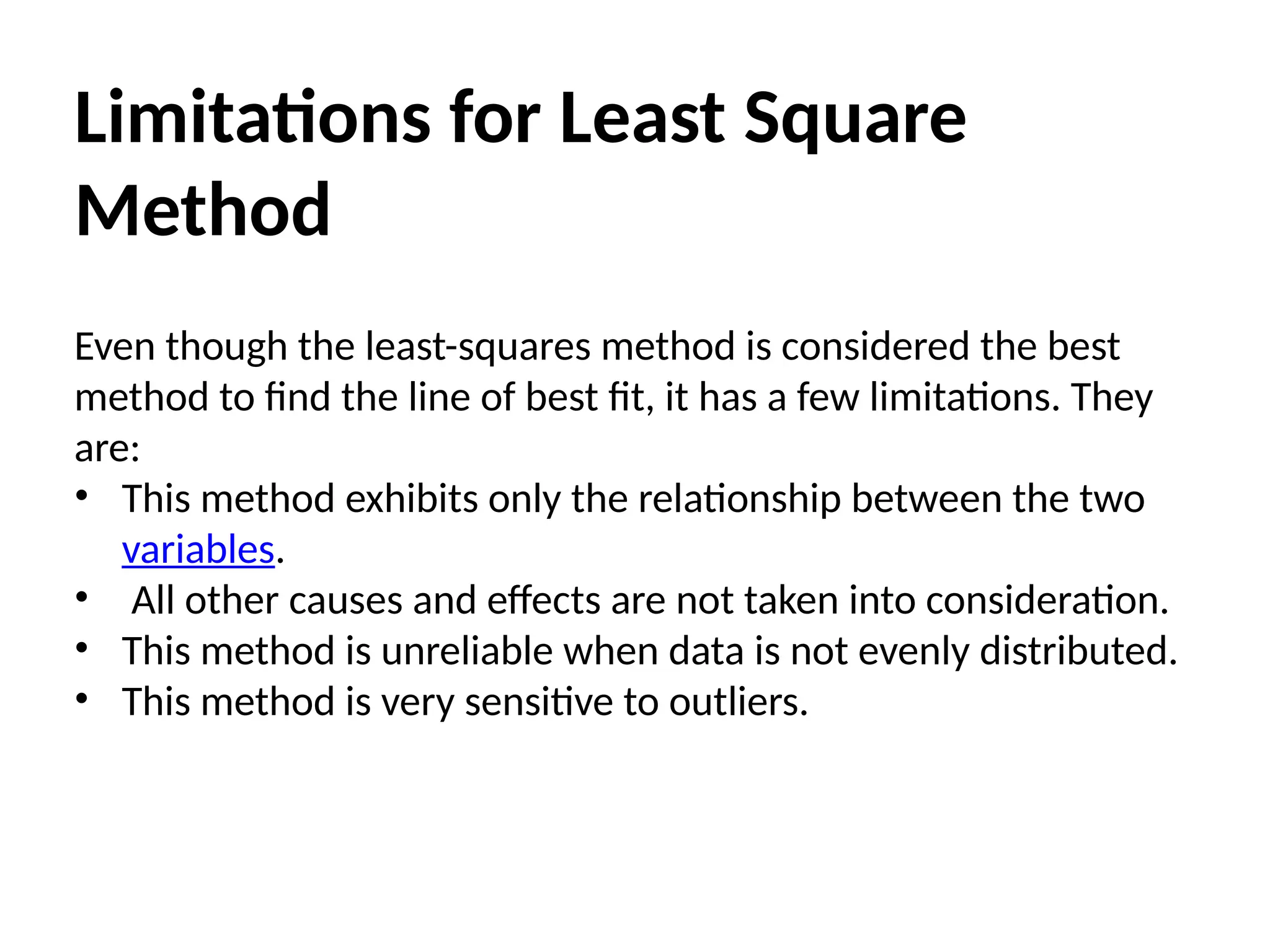 Limitations for Least Square
Method
Even though the least-squares method is considered the best
method to find the line of best fit, it has a few limitations. They
are:
• This method exhibits only the relationship between the two
variables.
• All other causes and effects are not taken into consideration.
• This method is unreliable when data is not evenly distributed.
• This method is very sensitive to outliers.
 