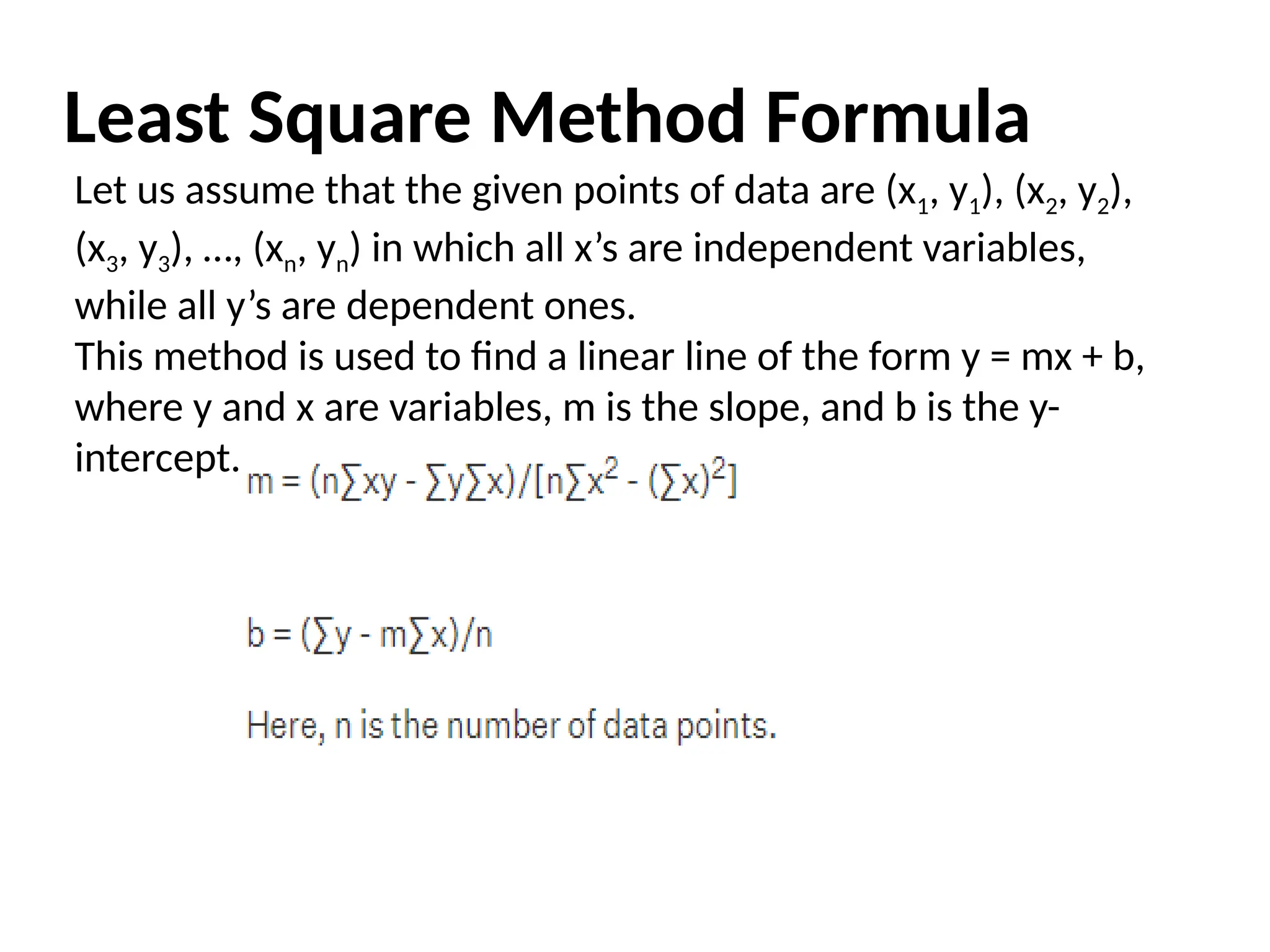 Least Square Method Formula
Let us assume that the given points of data are (x1, y1), (x2, y2),
(x3, y3), …, (xn, yn) in which all x’s are independent variables,
while all y’s are dependent ones.
This method is used to find a linear line of the form y = mx + b,
where y and x are variables, m is the slope, and b is the y-
intercept.
 
