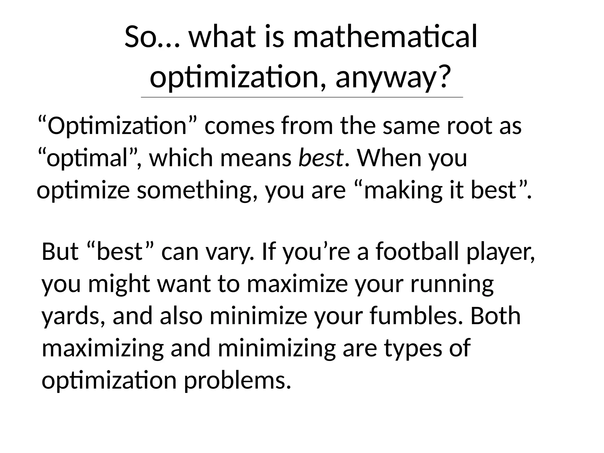 So… what is mathematical
optimization, anyway?
“Optimization” comes from the same root as
“optimal”, which means best. When you
optimize something, you are “making it best”.
But “best” can vary. If you’re a football player,
you might want to maximize your running
yards, and also minimize your fumbles. Both
maximizing and minimizing are types of
optimization problems.
 