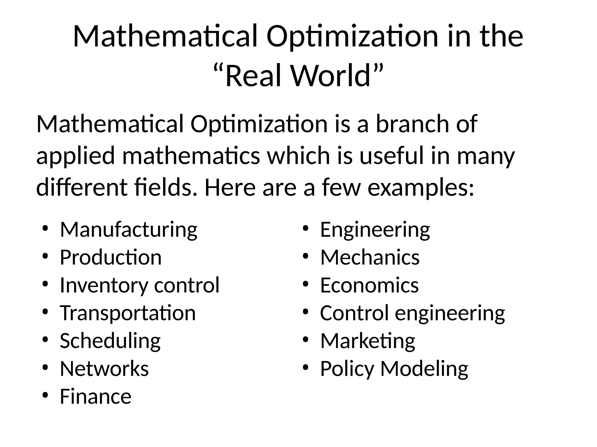 Mathematical Optimization in the
“Real World”
Mathematical Optimization is a branch of
applied mathematics which is useful in many
different fields. Here are a few examples:
• Manufacturing
• Production
• Inventory control
• Transportation
• Scheduling
• Networks
• Finance
• Engineering
• Mechanics
• Economics
• Control engineering
• Marketing
• Policy Modeling
 