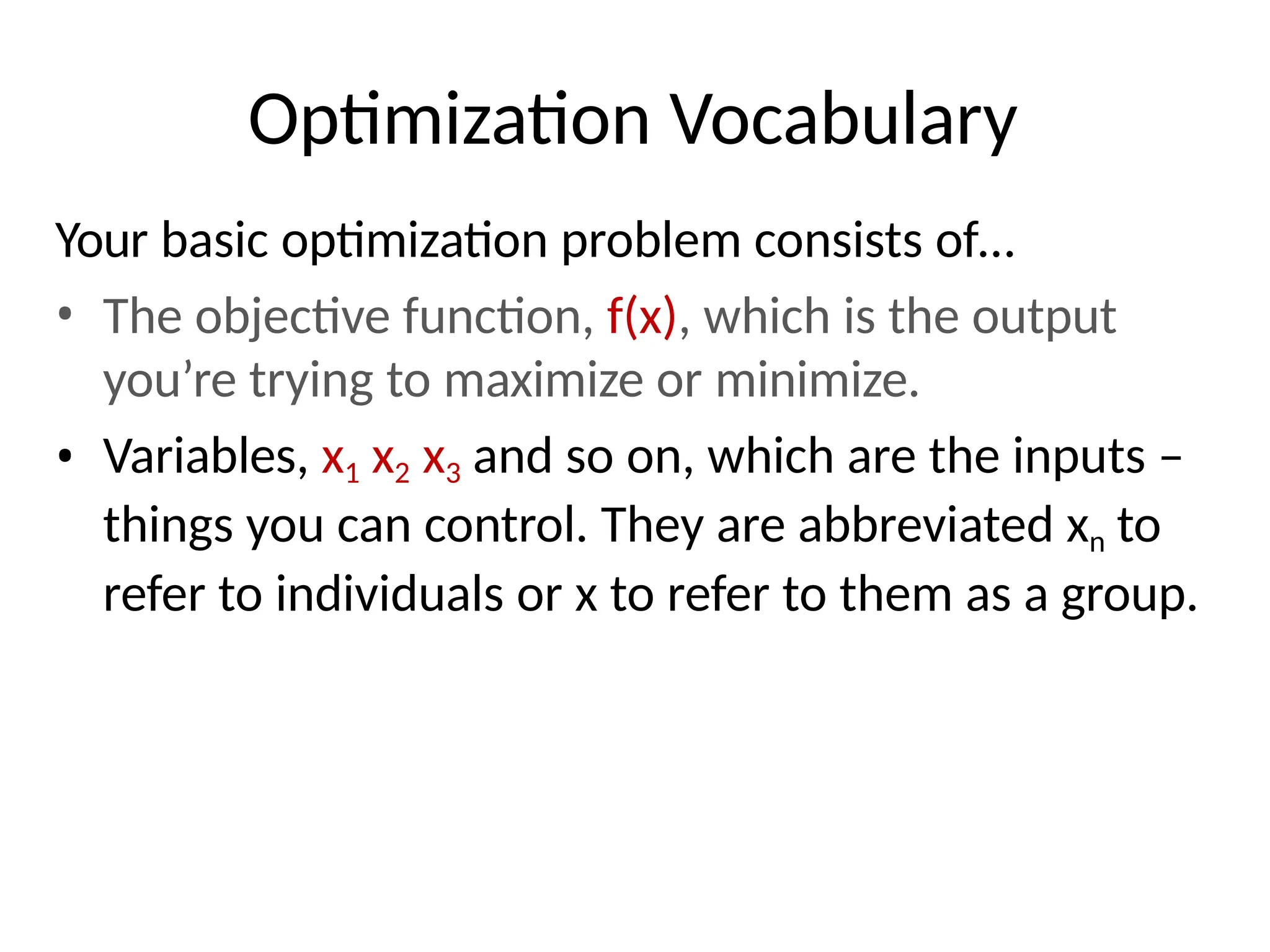 Optimization Vocabulary
Your basic optimization problem consists of…
• The objective function, f(x), which is the output
you’re trying to maximize or minimize.
• Variables, x1 x2 x3 and so on, which are the inputs –
things you can control. They are abbreviated xn to
refer to individuals or x to refer to them as a group.
 