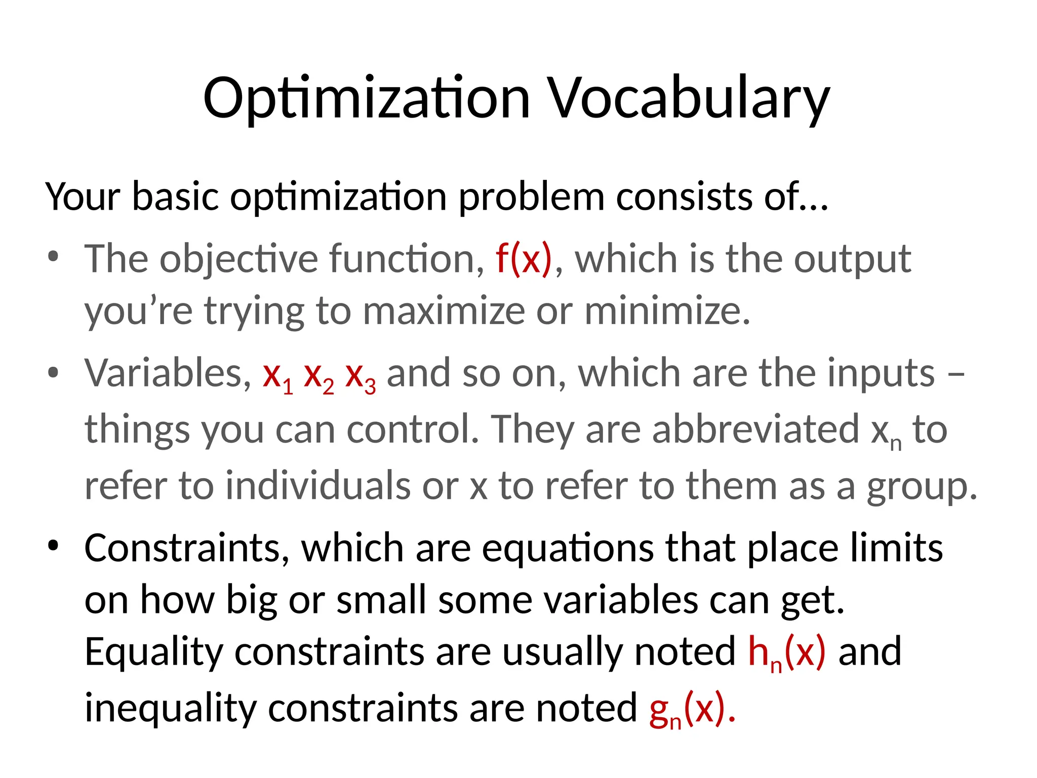 Optimization Vocabulary
Your basic optimization problem consists of…
• The objective function, f(x), which is the output
you’re trying to maximize or minimize.
• Variables, x1 x2 x3 and so on, which are the inputs –
things you can control. They are abbreviated xn to
refer to individuals or x to refer to them as a group.
• Constraints, which are equations that place limits
on how big or small some variables can get.
Equality constraints are usually noted hn(x) and
inequality constraints are noted gn(x).
 