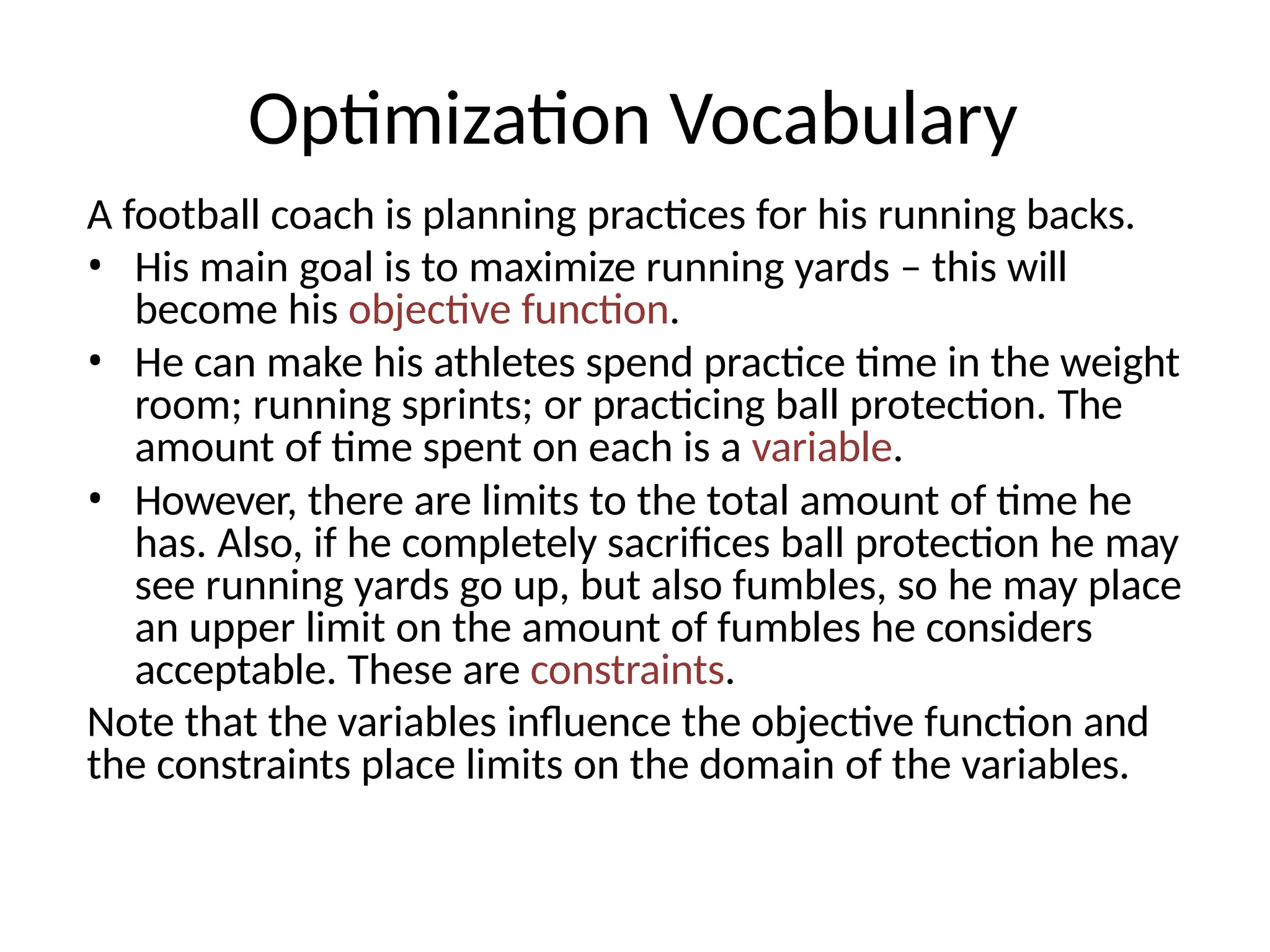 Optimization Vocabulary
A football coach is planning practices for his running backs.
• His main goal is to maximize running yards – this will
become his objective function.
• He can make his athletes spend practice time in the weight
room; running sprints; or practicing ball protection. The
amount of time spent on each is a variable.
• However, there are limits to the total amount of time he
has. Also, if he completely sacrifices ball protection he may
see running yards go up, but also fumbles, so he may place
an upper limit on the amount of fumbles he considers
acceptable. These are constraints.
Note that the variables influence the objective function and
the constraints place limits on the domain of the variables.
 