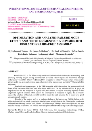 International Journal of Mechanical Engineering and Technology (IJMET), ISSN 0976 – 6340(Print),
ISSN 0976 – 6359(Online), Volume 5, Issue 10, October (2014), pp. 28-44 © IAEME
28
OPTIMIZATION AND ANALYSIS (FAILURE MODE
EFFECT AND FINITE ELEMENT) OF A COMMON DTH
DISH ANTENNA BRACKET ASSEMBLY
Dr. Mohammed Yunus1
, Dr. Hamza A.Ghulman2
, Dr. Shadi M. Munshi3
, Sufyan Azam4
,
Dr. J. Fazlur Rahman5
, Mohammed Irfan6
, Mohammed Asadulla7
1, 2, 3, 4
(Department of Mechanical Engineering, College of Engineering and Islamic Architecture,
Ummul Qura University, Mecca, Kingdom of Saudi Arabia)
5, 6, 7
(Department of Mechanical Engineering, H.K.B.K. C.E., Bangalore, Karnataka State, India-45)
ABSTRACT
Television (TV) is the most widely used telecommunication medium for transmitting and
receiving moving images usually accompanied by sound. These signals are transmitted through
either cable TV or DTH (Direct-To-Home), DTH is superior to cable TV since it offers better quality
picture and it can also reach remote areas where terrestrial transmission and cable TV have failed to
penetrate.
Bracket is an important part in the DTH assembly, which has to bear the antenna and feed
horn (LNB converter) load and also wind force which acts on the antenna surface. It plays an
important role in the reception of signal since the amount of signal receiving depends on the
alignment angle of antenna, which causes the interruption in reception of signal, this is usually
caused by a failure of bracket assembly used to mount the dish antenna. So it needs have good
enough strength bracket.
The aim of the present work is to study the failure of the bracket and FMEA (failure mode
effect and analysis) of plastic component. Optimization is carried out at the failure point location to
overcome the existing chronic field failure. Different design concepts were developed and the best
feasible concept is selected. The stresses were analyzed on the bracket using FEA software packages.
Keywords: Direct to Home (DTH), Dish Television, Die Designing Methodology, FMEA
(Failure Mode Effect And Analysis), Finite Element Method, Analysis and Optimization.
INTERNATIONAL JOURNAL OF MECHANICAL ENGINEERING
AND TECHNOLOGY (IJMET)
ISSN 0976 – 6340 (Print)
ISSN 0976 – 6359 (Online)
Volume 5, Issue 10, October (2014), pp. 28-44
© IAEME: www.iaeme.com/IJMET.asp
Journal Impact Factor (2014): 7.5377 (Calculated by GISI)
www.jifactor.com
IJMET
© I A E M E
 