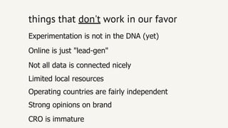 things thatthings that don'tdon't work inwork in our favorour favor
Limited local resources
Operating countries are fairly independent
Online is just "lead­gen"
Not all data is connected nicely
CRO is immature
Strong opinions on brand
Experimentation is not in the DNA (yet)
 