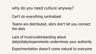 why do you need culture anyway?why do you need culture anyway?
Experimentation doesn't come natural to everyone
Lack of trust/understanding about
data/stats/experiments undermines your authority
Teams are distributed, silo’s don’t let you connect
the dots
Can't do everything centralized
 
