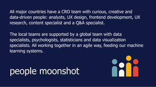 All major countries have a CRO team with curious, creative and
data­driven people: analysts, UX design, frontend development, UX
research, content specialist and a Q&A specialist.
The local teams are supported by a global team with data
specialists, psychologists, statisticians and data visualization
specialists. All working together in an agile way, feeding our machine
learning systems.
people moonshot
 