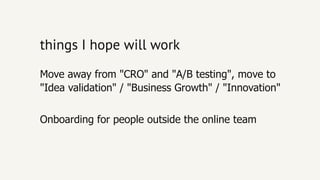 things I hope will workthings I hope will work
Onboarding for people outside the online team
Move away from "CRO" and "A/B testing", move to
"Idea validation" / "Business Growth" / "Innovation"
 