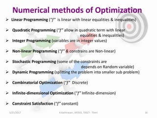 Numerical methods of Optimization
 Linear Programming (“f” is linear with linear equalities & inequalities)
 Quadratic Programming (“f” allow in quadratic term with linear
equalities & inequalities)
 Integer Programming (variables are in integer values)
 Non-linear Programming (“f” & constrains are Non-linear)
 Stochastic Programming (some of the constraints are
depends on Random variable)
 Dynamic Programming (splitting the problem into smaller sub problem)
 Combinatorial Optimization (“f” Discrete)
 Infinite-dimensional Optimization (“f” Infinite-dimension)
 Constraint Satisfaction (“f” constant)
5/21/2017 K.Kathiravan , AP/EEE, TKSCT- Theni 16
 
