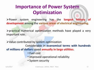 Importance of Power System
Optimization
Power system engineering has the longest history of
development among the various areas of electrical engineering.
practical numerical optimization methods have played a very
important role.
Value contributed by system optimization
Considerable in economical terms with hundreds
of millions of dollars saved annually in large utilities.
• Fuel cost
• Improved operational reliability
• System security
5/21/2017 17K.Kathiravan , AP/EEE, TKSCT- Theni
 