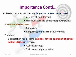 Importance Conti…
 Power systems are getting larger and more complicated
• Increase of load demand
• Fossil fuel demand of thermal power plants
Increases which causes
• Rising costs
• Rising emissions into the environment.
Therefore,
Optimization has become essential for the operation of power
system utilities in terms of
• Fuel cost savings
• Environmental preservation
5/21/2017 18K.Kathiravan , AP/EEE, TKSCT- Theni
 