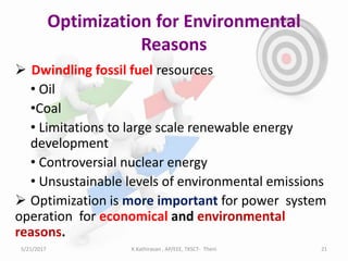 Optimization for Environmental
Reasons
 Dwindling fossil fuel resources
• Oil
•Coal
• Limitations to large scale renewable energy
development
• Controversial nuclear energy
• Unsustainable levels of environmental emissions
 Optimization is more important for power system
operation for economical and environmental
reasons.
5/21/2017 21K.Kathiravan , AP/EEE, TKSCT- Theni
 