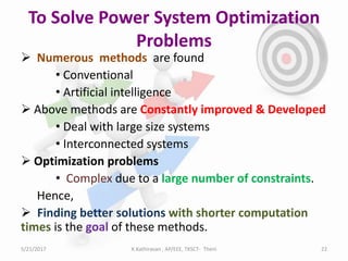 To Solve Power System Optimization
Problems
 Numerous methods are found
• Conventional
• Artificial intelligence
 Above methods are Constantly improved & Developed
• Deal with large size systems
• Interconnected systems
 Optimization problems
• Complex due to a large number of constraints.
Hence,
 Finding better solutions with shorter computation
times is the goal of these methods.
5/21/2017 22K.Kathiravan , AP/EEE, TKSCT- Theni
 