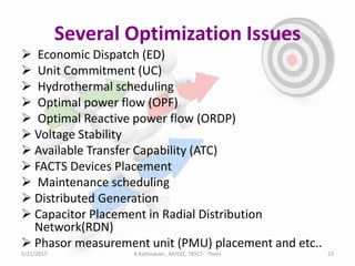 Several Optimization Issues
 Economic Dispatch (ED)
 Unit Commitment (UC)
 Hydrothermal scheduling
 Optimal power flow (OPF)
 Optimal Reactive power flow (ORDP)
 Voltage Stability
 Available Transfer Capability (ATC)
 FACTS Devices Placement
 Maintenance scheduling
 Distributed Generation
 Capacitor Placement in Radial Distribution
Network(RDN)
 Phasor measurement unit (PMU) placement and etc..
5/21/2017 23K.Kathiravan , AP/EEE, TKSCT- Theni
 