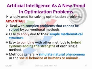 Artificial Intelligence As A New Trend
In Optimization Problems
 widely used for solving optimization problems.
ADVANTAGE
 Deal with complex problems that cannot be
solved by conventional methods.
Easy to apply due to their simple mathematical
structure.
Easy to combine with other methods to hybrid
systems adding the strengths of each single
method.
Methods generally simulate natural phenomena
or the social behavior of humans or animals.
5/21/2017 24K.Kathiravan , AP/EEE, TKSCT- Theni
 