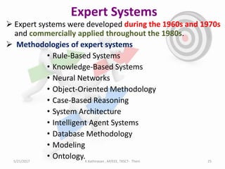 Expert Systems
 Expert systems were developed during the 1960s and 1970s
and commercially applied throughout the 1980s.
 Methodologies of expert systems
• Rule-Based Systems
• Knowledge-Based Systems
• Neural Networks
• Object-Oriented Methodology
• Case-Based Reasoning
• System Architecture
• Intelligent Agent Systems
• Database Methodology
• Modeling
• Ontology.5/21/2017 25K.Kathiravan , AP/EEE, TKSCT- Theni
 
