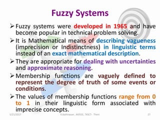 Fuzzy Systems
Fuzzy systems were developed in 1965 and have
become popular in technical problem solving.
It is Mathematical means of describing vagueness
(imprecision or Indistinctness) in linguistic terms
instead of an exact mathematical description.
They are appropriate for dealing with uncertainties
and approximate reasoning.
Membership functions are vaguely defined to
represent the degree of truth of some events or
conditions.
The values of membership functions range from 0
to 1 in their linguistic form associated with
imprecise concepts.
5/21/2017 27K.Kathiravan , AP/EEE, TKSCT- Theni
 