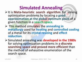 Simulated Annealing
It is Meta-heuristic search algorithm for solving
optimization problems by locating a good
approximation at the global optimum point of a
given function in a search space.
 This method simulates the annealing in
metallurgy used for heating and controlled cooling
of a metal for its crystal resizing and effect
reduction.
Simulated annealing was developed in the 1980s
for solving optimization problems in a discrete
searching space and proved more efficient than
the method of exhaustive enumeration of the
search space.
5/21/2017 29K.Kathiravan , AP/EEE, TKSCT- Theni
 
