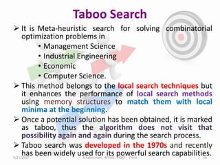 Taboo Search
 It is Meta-heuristic search for solving combinatorial
optimization problems in
• Management Science
• Industrial Engineering
• Economic
• Computer Science.
 This method belongs to the local search techniques but
it enhances the performance of local search methods
using memory structures to match them with local
minima at the beginning.
 Once a potential solution has been obtained, it is marked
as taboo, thus the algorithm does not visit that
possibility again and again during the search process.
 Taboo search was developed in the 1970s and recently
has been widely used for its powerful search capabilities.5/21/2017 30K.Kathiravan , AP/EEE, TKSCT- Theni
 