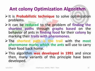 Ant colony Optimization Algorithm
It is Probabilistic technique to solve optimization
problems.
It can be reduced to the problem of finding the
shortest paths through graphs based on the
behavior of ants in finding food for their colony by
marking their trails with pheromones.
The shortest path is the trail with the most
pheromone marks which the ants will use to carry
their food back home.
This algorithm was developed in 1991 and since
then, many variants of this principle have been
developed.
5/21/2017 31K.Kathiravan , AP/EEE, TKSCT- Theni
 