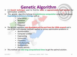Genetic Algorithm It is Search technique used to find the exact or approximately best solution for
optimization problems.
 The genetic algorithm belongs to evolutionary computation using the techniques
inspired by evolutionary biology such as
• Inheritance
• Mutation
• Selection
• Crossover
 The genetic algorithm was developed part by part from the 1950s onward and is
one of the most popular methods applied to various optimization problems in
• Bioinformatics
• Computer science
• Engineering
• Economics
• Chemistry
• Manufacturing,
• Mathematics,
• Physics and etc..
 This method can take long computational times to get the optimal solution.
5/21/2017 32K.Kathiravan , AP/EEE, TKSCT- Theni
 