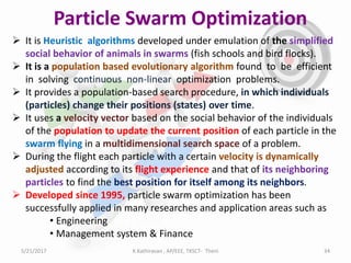 Particle Swarm Optimization
 It is Heuristic algorithms developed under emulation of the simplified
social behavior of animals in swarms (fish schools and bird flocks).
 It is a population based evolutionary algorithm found to be efficient
in solving continuous non-linear optimization problems.
 It provides a population-based search procedure, in which individuals
(particles) change their positions (states) over time.
 It uses a velocity vector based on the social behavior of the individuals
of the population to update the current position of each particle in the
swarm flying in a multidimensional search space of a problem.
 During the flight each particle with a certain velocity is dynamically
adjusted according to its flight experience and that of its neighboring
particles to find the best position for itself among its neighbors.
 Developed since 1995, particle swarm optimization has been
successfully applied in many researches and application areas such as
• Engineering
• Management system & Finance
5/21/2017 34K.Kathiravan , AP/EEE, TKSCT- Theni
 