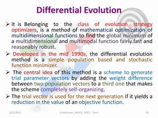 Differential Evolution
 It is Belonging to the class of evolution strategy
optimizers, is a method of mathematical optimization of
multidimensional functions to find the global minimum of
a multidimensional and multimodal function fairly fast and
reasonably robust.
 Developed in the mid 1990s, the differential evolution
method is a simple population based and stochastic
function minimizer.
 The central idea of this method is a scheme to generate
trial parameter vectors by adding the weight difference
between two population vectors to a third one that makes
the scheme completely self-organizing.
 The trial vector is used for the next generation if it yields a
reduction in the value of an objective function.
5/21/2017 35K.Kathiravan , AP/EEE, TKSCT- Theni
 