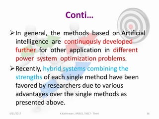Conti…
In general, the methods based on Artificial
intelligence are continuously developed
further for other application in different
power system optimization problems.
Recently, hybrid systems combining the
strengths of each single method have been
favored by researchers due to various
advantages over the single methods as
presented above.
5/21/2017 36K.Kathiravan , AP/EEE, TKSCT- Theni
 