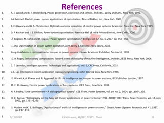References1. A. J. Wood and B. F. Wollenberg, Power generation, operation and control. 2nd edn., Wiley and Sons, New York, 1996.
2. J.A. Momoh Electric power system applications of optimization, Marcel Dekker, Inc., New York, 2001.
3. E. El-Hawary and G. S. Christensen, Optimal economic operation of electric power systems, Academic Press Inc., New York, 1979.
4. D. P. Kothari and J. S. Dhillon, Power system optimization, Prentice-Hall of India Private Limited, New Delhi, 2006.
5. Ž. Bogdan, M. Cehil and D. Kopjar, “Power system optimization,” Energy, vol. 32, no. 6, 2007, pp. 955–960.
6. J. Zhu, Optimization of power system operation, John Wiley & Sons Inc., New Jesey, 2010.
7. Yong-Hua Modern optimisation techniques in power systems, Kluwer Academic Publisher, Dordrecht, 1999.
8. D. B. Fogel, Evolutionary computation: Toward a new philosophy of machine intelligence, 2nd edn., IEEE Press, New York, 2006.
9. C. T. Leondas, Intelligent systems: Technology and applications, vol. 6, CRC Press, California, 2002.
10. L. L. Lai, Intelligence system application in power engineering, John Wiley & Sons, New York, 1998.
11. K. Warwick, A. Ekwue and R. Aggarwal, Artiﬁ cial intelligence techniques in power systems, IEE Publisher, London, 1997.
12. M. E. El-Hawary, Electric power applications of fuzzy systems, IEEE Press, New York, 1998.
13. N. P. Padhy, “Unit commitment—A bibliographical survey,” IEEE Trans. Power Systems, vol. 19, no. 2, 2004, pp.1196–1205.
14. R. C. Bansal, “Bibliography on the fuzzy set theory applications in power systems (1994–2001),” IEEE Trans. Power Systems, vol. 18, no4,
2003, pp. 1291–1299.
15. S. Madan and K. E. Bollinger, “Applications of artiﬁ cial intelligence in power systems,” ElectricPower Systems Research, vol. 41, 1997,
pp. 117–131.
1 5/21/2017 39K.Kathiravan , AP/EEE, TKSCT- Theni
 